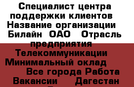 Специалист центра поддержки клиентов › Название организации ­ Билайн, ОАО › Отрасль предприятия ­ Телекоммуникации › Минимальный оклад ­ 37 300 - Все города Работа » Вакансии   . Дагестан респ.,Дагестанские Огни г.